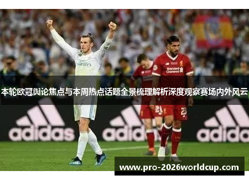 本轮欧冠舆论焦点与本周热点话题全景梳理解析深度观察赛场内外风云