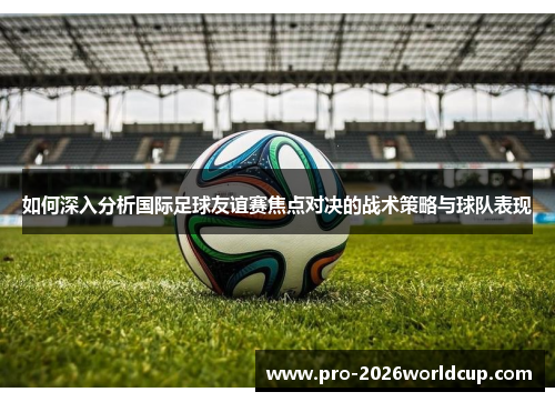 如何深入分析国际足球友谊赛焦点对决的战术策略与球队表现 如何深入分析国际足球友谊赛焦点对决的战术策略与球队表现