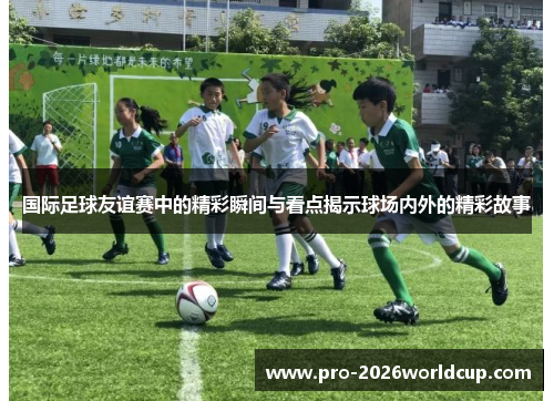 国际足球友谊赛中的精彩瞬间与看点揭示球场内外的精彩故事