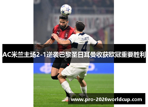 AC米兰主场2-1逆袭巴黎圣日耳曼收获欧冠重要胜利